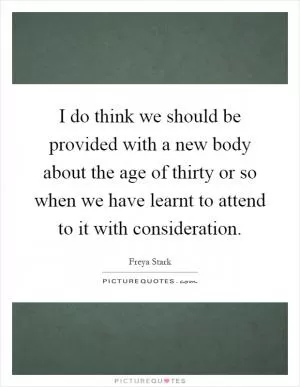 I do think we should be provided with a new body about the age of thirty or so when we have learnt to attend to it with consideration Picture Quote #1