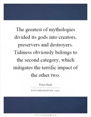 The greatest of mythologies divided its gods into creators, preservers and destroyers. Tidiness obviously belongs to the second category, which mitigates the terrific impact of the other two Picture Quote #1