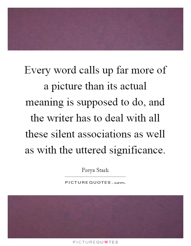 Every word calls up far more of a picture than its actual meaning is supposed to do, and the writer has to deal with all these silent associations as well as with the uttered significance Picture Quote #1