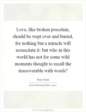 Love, like broken porcelain, should be wept over and buried, for nothing but a miracle will resuscitate it: but who in this world has not for some wild moments thought to recall the irrecoverable with words? Picture Quote #1