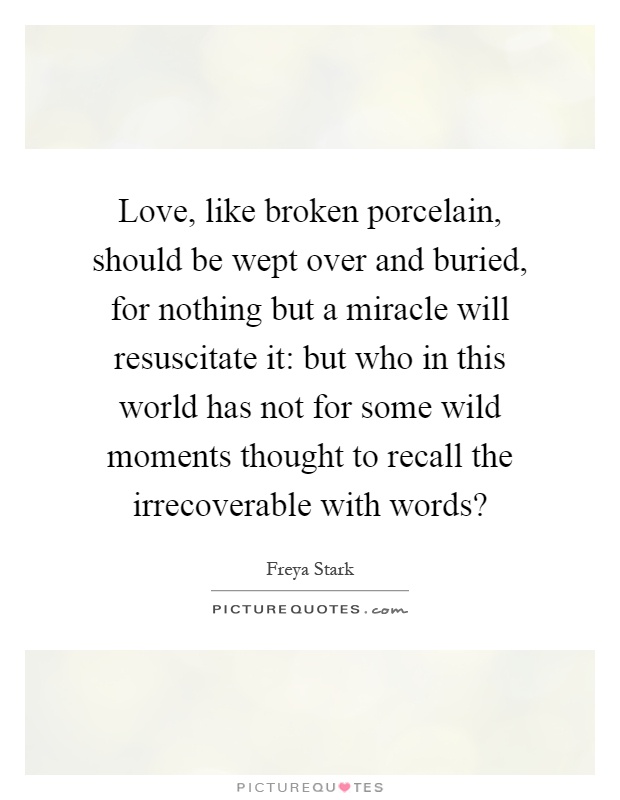 Love, like broken porcelain, should be wept over and buried, for nothing but a miracle will resuscitate it: but who in this world has not for some wild moments thought to recall the irrecoverable with words? Picture Quote #1