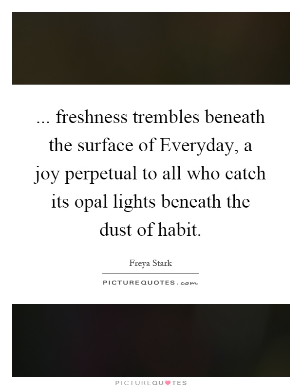 ... freshness trembles beneath the surface of Everyday, a joy perpetual to all who catch its opal lights beneath the dust of habit Picture Quote #1