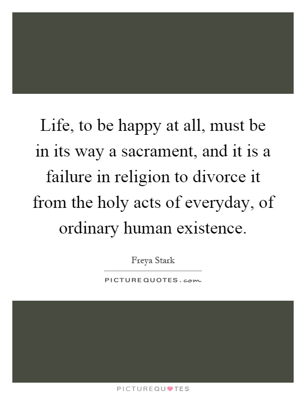 Life, to be happy at all, must be in its way a sacrament, and it is a failure in religion to divorce it from the holy acts of everyday, of ordinary human existence Picture Quote #1