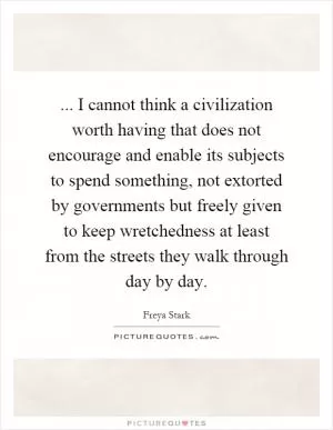 ... I cannot think a civilization worth having that does not encourage and enable its subjects to spend something, not extorted by governments but freely given to keep wretchedness at least from the streets they walk through day by day Picture Quote #1