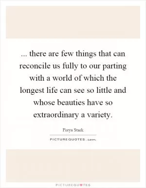 ... there are few things that can reconcile us fully to our parting with a world of which the longest life can see so little and whose beauties have so extraordinary a variety Picture Quote #1