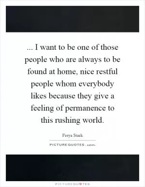 ... I want to be one of those people who are always to be found at home, nice restful people whom everybody likes because they give a feeling of permanence to this rushing world Picture Quote #1