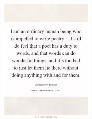I am an ordinary human being who is impelled to write poetry.... I still do feel that a poet has a duty to words, and that words can do wonderful things, and it’s too bad to just let them lie there without doing anything with and for them Picture Quote #1
