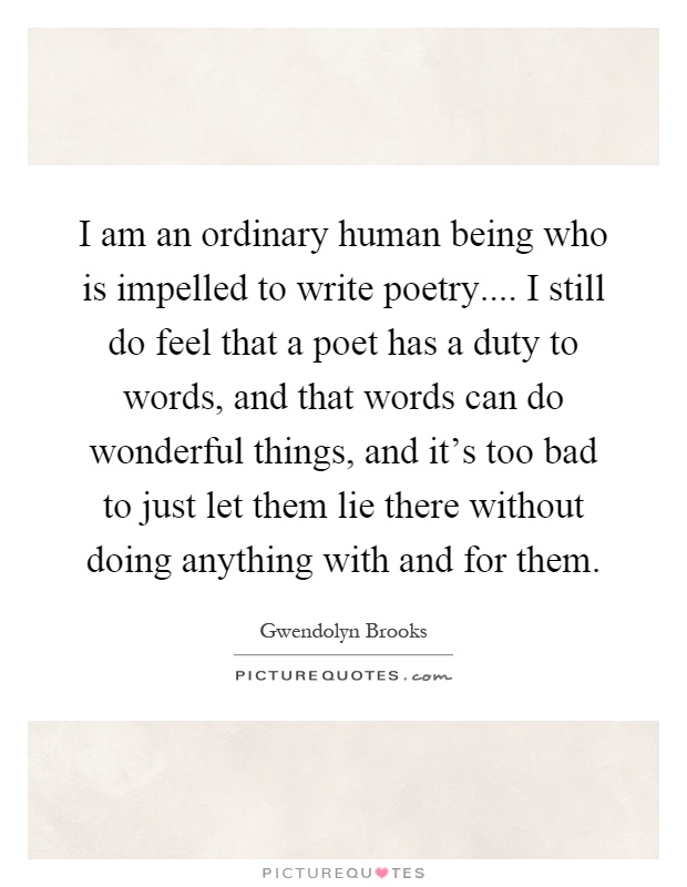 I am an ordinary human being who is impelled to write poetry.... I still do feel that a poet has a duty to words, and that words can do wonderful things, and it's too bad to just let them lie there without doing anything with and for them Picture Quote #1