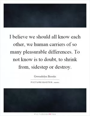 I believe we should all know each other, we human carriers of so many pleasurable differences. To not know is to doubt, to shrink from, sidestep or destroy Picture Quote #1