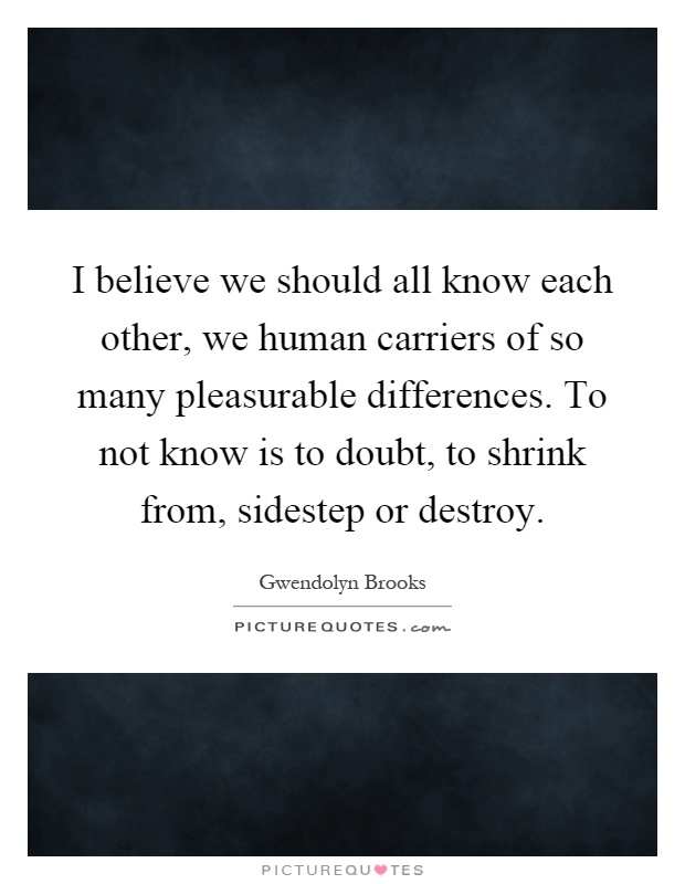 I believe we should all know each other, we human carriers of so many pleasurable differences. To not know is to doubt, to shrink from, sidestep or destroy Picture Quote #1