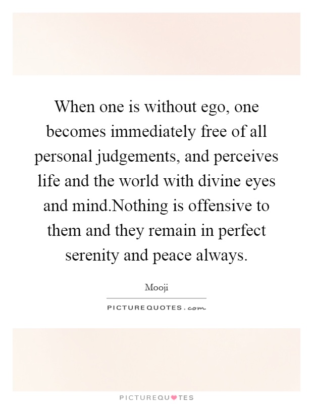 When one is without ego, one becomes immediately free of all personal judgements, and perceives life and the world with divine eyes and mind.Nothing is offensive to them and they remain in perfect serenity and peace always Picture Quote #1