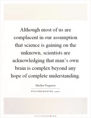Although most of us are complacent in our assumption that science is gaining on the unknown, scientists are acknowledging that man’s own brain is complex beyond any hope of complete understanding Picture Quote #1