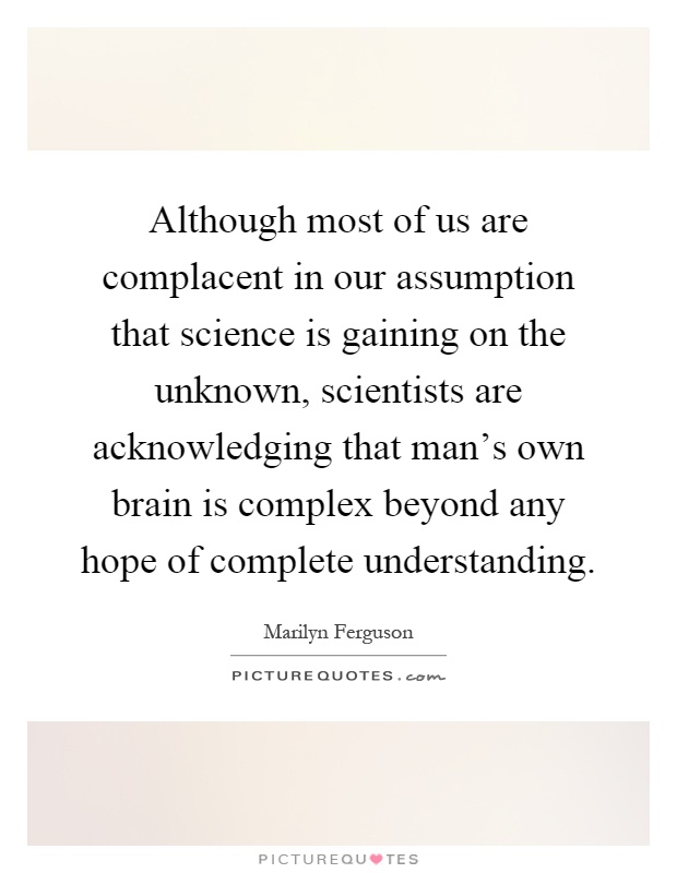 Although most of us are complacent in our assumption that science is gaining on the unknown, scientists are acknowledging that man's own brain is complex beyond any hope of complete understanding Picture Quote #1
