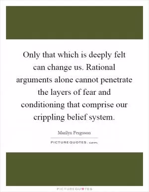 Only that which is deeply felt can change us. Rational arguments alone cannot penetrate the layers of fear and conditioning that comprise our crippling belief system Picture Quote #1
