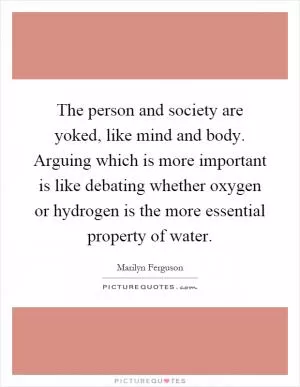 The person and society are yoked, like mind and body. Arguing which is more important is like debating whether oxygen or hydrogen is the more essential property of water Picture Quote #1