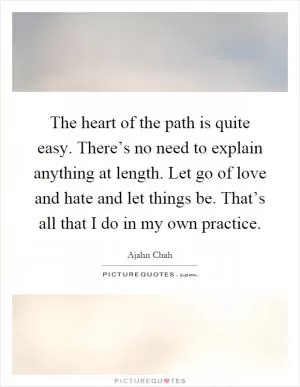 The heart of the path is quite easy. There’s no need to explain anything at length. Let go of love and hate and let things be. That’s all that I do in my own practice Picture Quote #1
