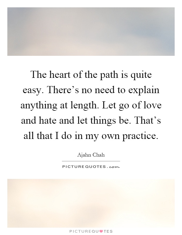 The heart of the path is quite easy. There's no need to explain anything at length. Let go of love and hate and let things be. That's all that I do in my own practice Picture Quote #1
