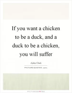 If you want a chicken to be a duck, and a duck to be a chicken, you will suffer Picture Quote #1