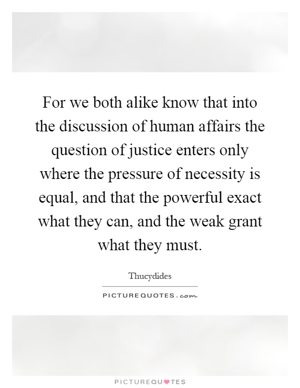 For we both alike know that into the discussion of human affairs the question of justice enters only where the pressure of necessity is equal, and that the powerful exact what they can, and the weak grant what they must Picture Quote #1
