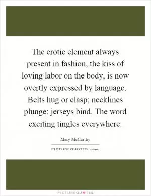 The erotic element always present in fashion, the kiss of loving labor on the body, is now overtly expressed by language. Belts hug or clasp; necklines plunge; jerseys bind. The word exciting tingles everywhere Picture Quote #1