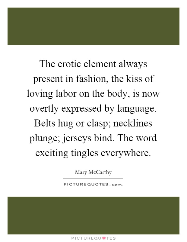 The erotic element always present in fashion, the kiss of loving labor on the body, is now overtly expressed by language. Belts hug or clasp; necklines plunge; jerseys bind. The word exciting tingles everywhere Picture Quote #1