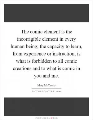 The comic element is the incorrigible element in every human being; the capacity to learn, from experience or instruction, is what is forbidden to all comic creations and to what is comic in you and me Picture Quote #1