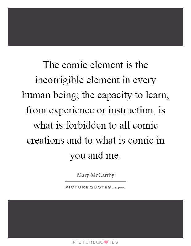The comic element is the incorrigible element in every human being; the capacity to learn, from experience or instruction, is what is forbidden to all comic creations and to what is comic in you and me Picture Quote #1
