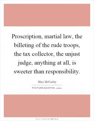 Proscription, martial law, the billeting of the rude troops, the tax collector, the unjust judge, anything at all, is sweeter than responsibility Picture Quote #1