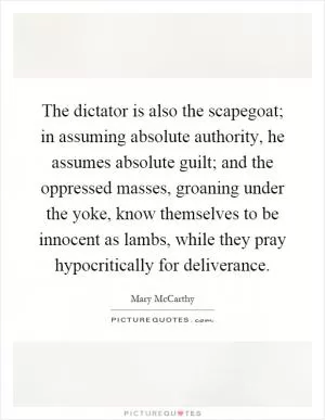 The dictator is also the scapegoat; in assuming absolute authority, he assumes absolute guilt; and the oppressed masses, groaning under the yoke, know themselves to be innocent as lambs, while they pray hypocritically for deliverance Picture Quote #1