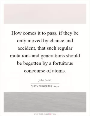 How comes it to pass, if they be only moved by chance and accident, that such regular mutations and generations should be begotten by a fortuitous concourse of atoms Picture Quote #1