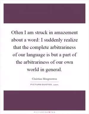 Often I am struck in amazement about a word: I suddenly realize that the complete arbitrariness of our language is but a part of the arbitrariness of our own world in general Picture Quote #1
