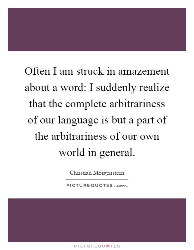 Often I am struck in amazement about a word: I suddenly realize that the complete arbitrariness of our language is but a part of the arbitrariness of our own world in general Picture Quote #1