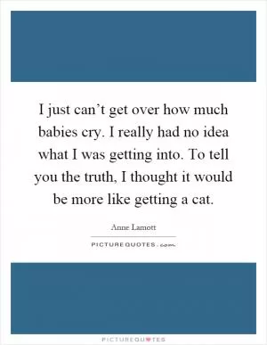 I just can’t get over how much babies cry. I really had no idea what I was getting into. To tell you the truth, I thought it would be more like getting a cat Picture Quote #1