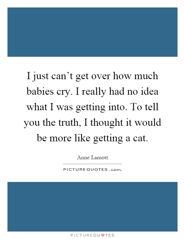 I just can't get over how much babies cry. I really had no idea what I was getting into. To tell you the truth, I thought it would be more like getting a cat Picture Quote #1