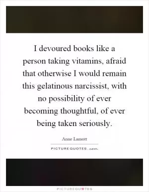 I devoured books like a person taking vitamins, afraid that otherwise I would remain this gelatinous narcissist, with no possibility of ever becoming thoughtful, of ever being taken seriously Picture Quote #1