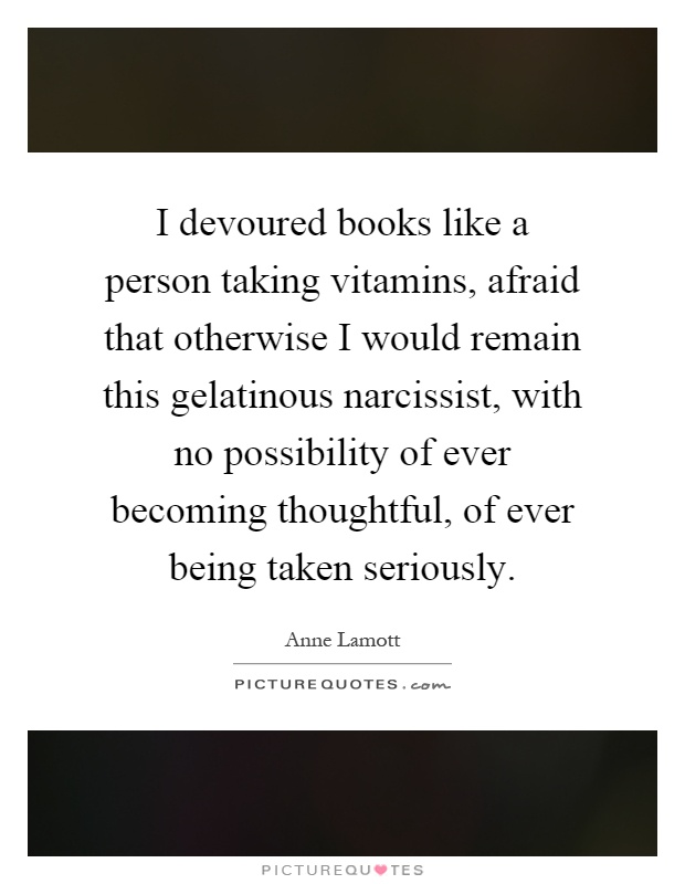 I devoured books like a person taking vitamins, afraid that otherwise I would remain this gelatinous narcissist, with no possibility of ever becoming thoughtful, of ever being taken seriously Picture Quote #1