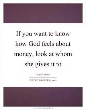 If you want to know how God feels about money, look at whom she gives it to Picture Quote #1
