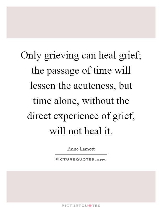 Only grieving can heal grief; the passage of time will lessen the acuteness, but time alone, without the direct experience of grief, will not heal it Picture Quote #1