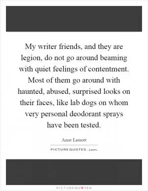 My writer friends, and they are legion, do not go around beaming with quiet feelings of contentment. Most of them go around with haunted, abused, surprised looks on their faces, like lab dogs on whom very personal deodorant sprays have been tested Picture Quote #1