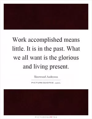 Work accomplished means little. It is in the past. What we all want is the glorious and living present Picture Quote #1
