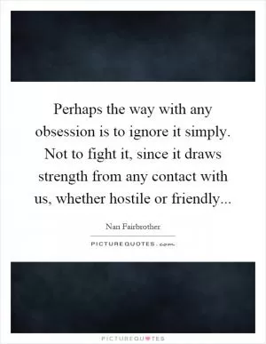 Perhaps the way with any obsession is to ignore it simply. Not to fight it, since it draws strength from any contact with us, whether hostile or friendly Picture Quote #1