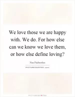 We love those we are happy with. We do. For how else can we know we love them, or how else define loving? Picture Quote #1