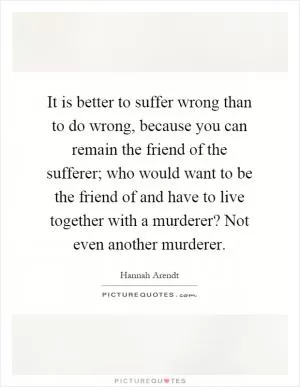 It is better to suffer wrong than to do wrong, because you can remain the friend of the sufferer; who would want to be the friend of and have to live together with a murderer? Not even another murderer Picture Quote #1