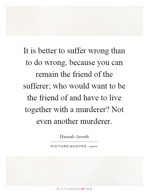 It is better to suffer wrong than to do wrong, because you can remain the friend of the sufferer; who would want to be the friend of and have to live together with a murderer? Not even another murderer Picture Quote #1