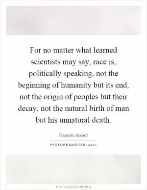 For no matter what learned scientists may say, race is, politically speaking, not the beginning of humanity but its end, not the origin of peoples but their decay, not the natural birth of man but his unnatural death Picture Quote #1