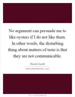 No argument can persuade me to like oysters if I do not like them. In other words, the disturbing thing about matters of taste is that they are not communicable Picture Quote #1