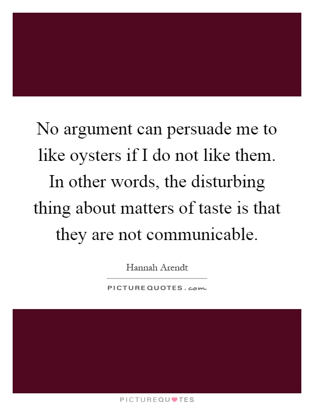 No argument can persuade me to like oysters if I do not like them. In other words, the disturbing thing about matters of taste is that they are not communicable Picture Quote #1