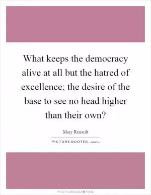 What keeps the democracy alive at all but the hatred of excellence; the desire of the base to see no head higher than their own? Picture Quote #1