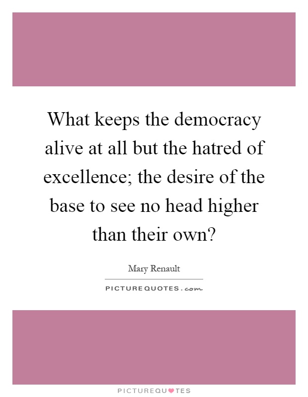 What keeps the democracy alive at all but the hatred of excellence; the desire of the base to see no head higher than their own? Picture Quote #1