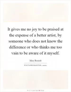 It gives me no joy to be praised at the expense of a better artist, by someone who does not know the difference or who thinks me too vain to be aware of it myself Picture Quote #1
